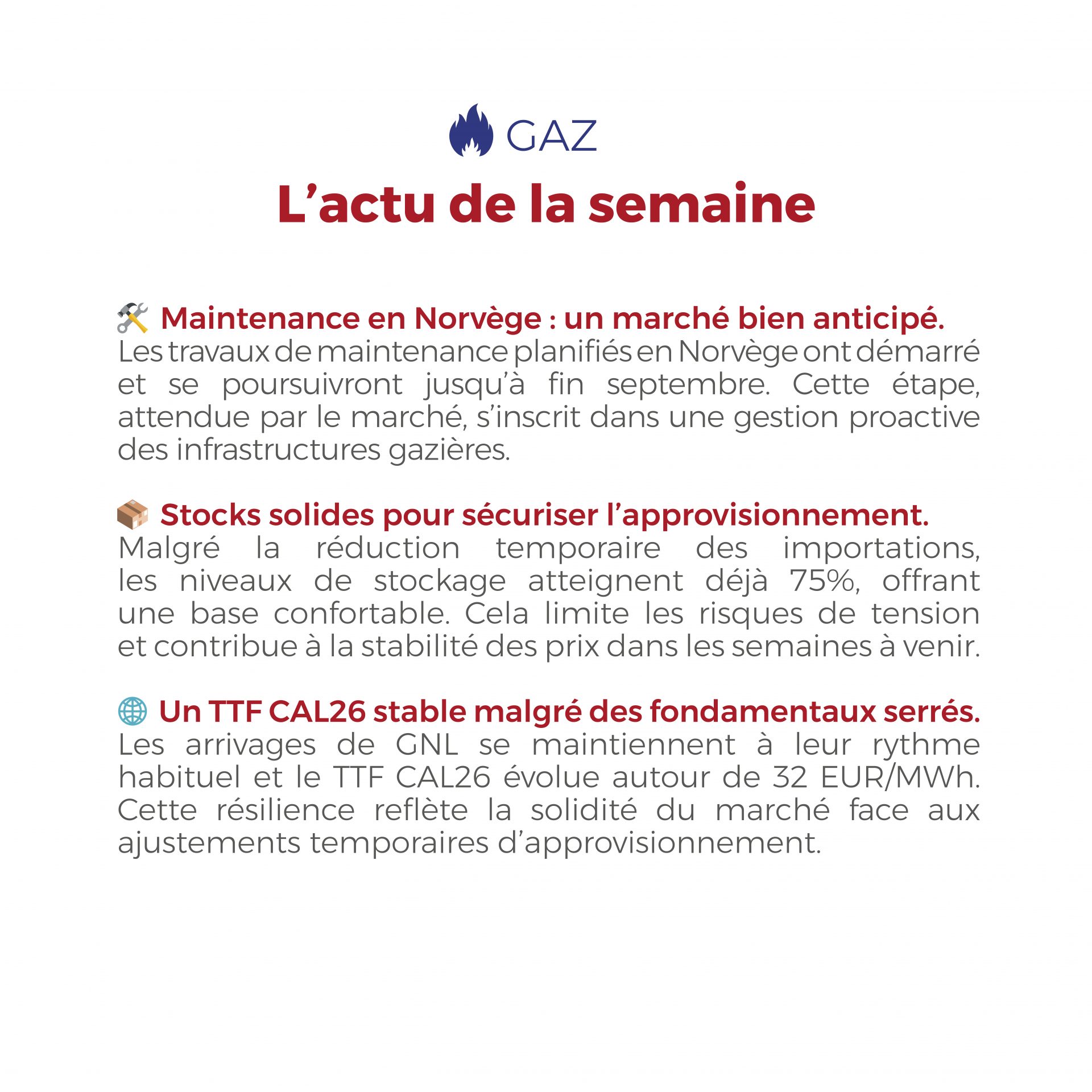 FLASHPOINT SEMAINE DU 25 au 29 AOUT 2025 ⚡🛠️ Entre la hausse des prix spot de l’électricité en Europe du Nord-Ouest, soutenue par une forte demande, et un marché du gaz résilient malgré la maintenance en Norvège et des stocks déjà remplis à 75%, les fondamentaux énergétiques restent solides avec un BE CAL26 à 82 EUR/MWh et un TTF CAL26 autour de 32 EUR/MWh.